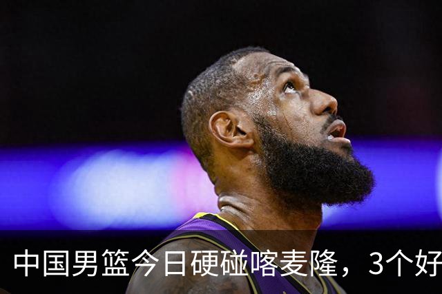 中国男篮今日硬碰喀麦隆，3个好消息1个坏消息，郭士强迎强援