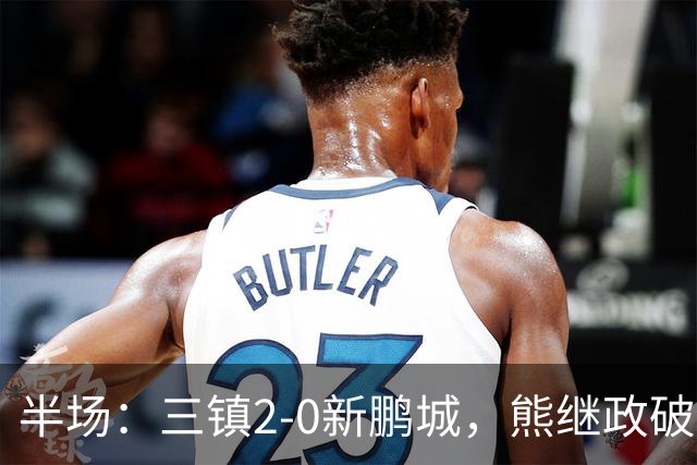 半场：三镇2-0新鹏城，熊继政破门，汪晋贤建功