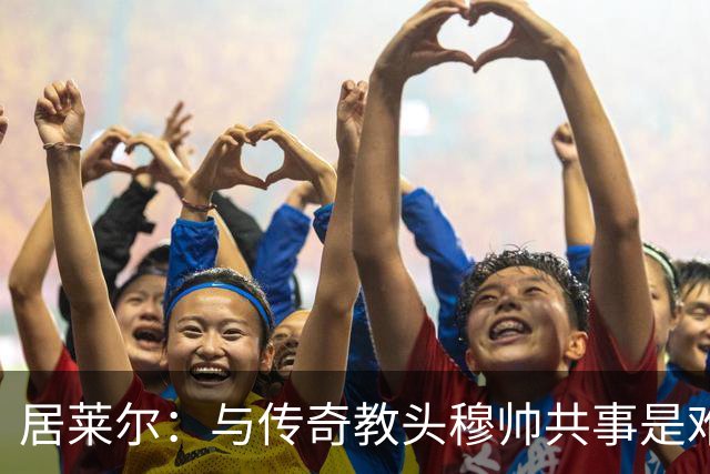 居莱尔：与传奇教头穆帅共事是难得机会，赛场之外他待人也很坦诚