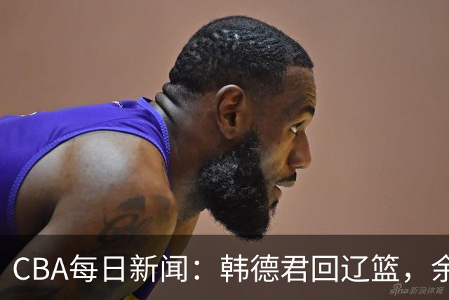 CBA每日新闻：韩德君回辽篮，余嘉豪结束留洋，张镇麟新合同曝光